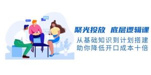 聚光投放底层逻辑课，从基础知识到计划搭建，助你降低开口成本十倍-康仁安资源