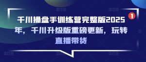 千川操盘手训练营完整版2025年，千川升级版重磅更新，玩转直播带货-康仁安资源