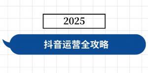 抖音运营全攻略，涵盖账号搭建、人设塑造、投流等，快速起号，实现变现-康仁安资源