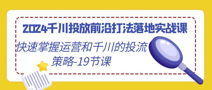 2024千川投放前沿打法落地实战课，快速掌握运营和千川的投流策略-19节课-康仁安资源