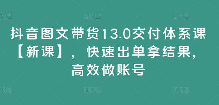 抖音图文带货13.0交付体系课【新课】，快速出单拿结果，高效做账号-康仁安资源