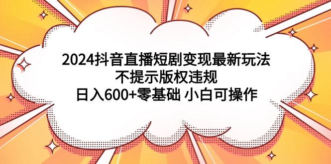 (9305期)2024抖音直播短剧变现最新玩法，不提示版权违规 日入600+零基础 小白可操作-康仁安资源