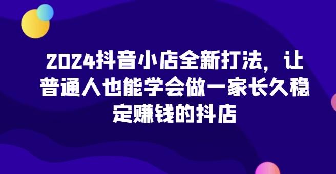2024抖音小店全新打法，让普通人也能学会做一家长久稳定赚钱的抖店-康仁安资源