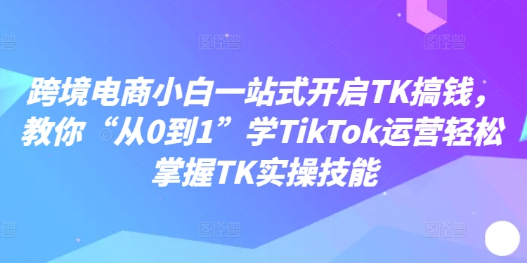 跨境电商小白一站式开启TK搞钱，教你“从0到1”学TikTok运营轻松掌握TK实操技能-康仁安资源