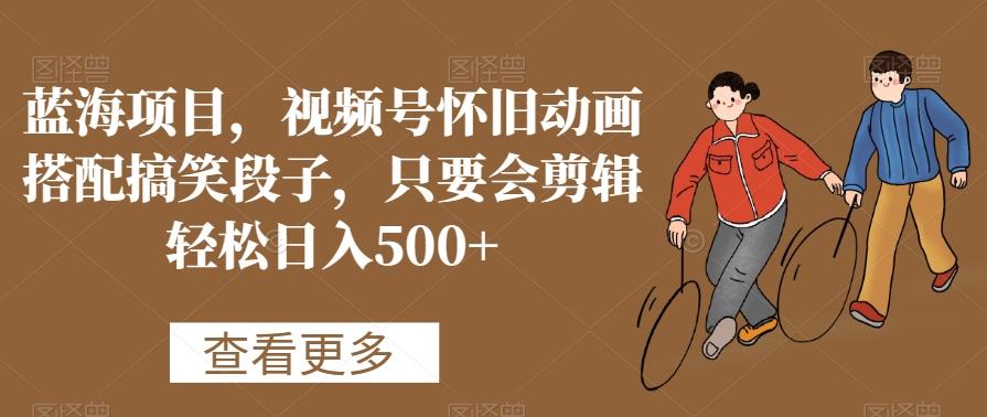 蓝海项目，视频号怀旧动画搭配搞笑段子，只要会剪辑轻松日入500+【揭秘】-康仁安资源