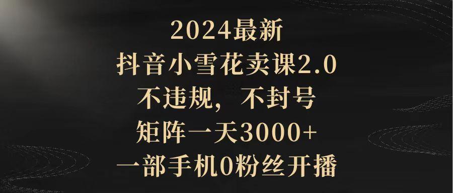 (9639期)2024最新抖音小雪花卖课2.0 不违规 不封号 矩阵一天3000+一部手机0粉丝开播-康仁安资源