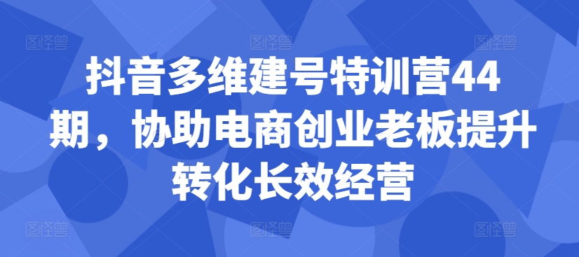 抖音多维建号特训营44期，协助电商创业老板提升转化长效经营-康仁安资源