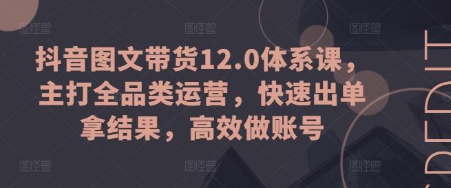 抖音图文带货12.0体系课，主打全品类运营，快速出单拿结果，高效做账号-康仁安资源