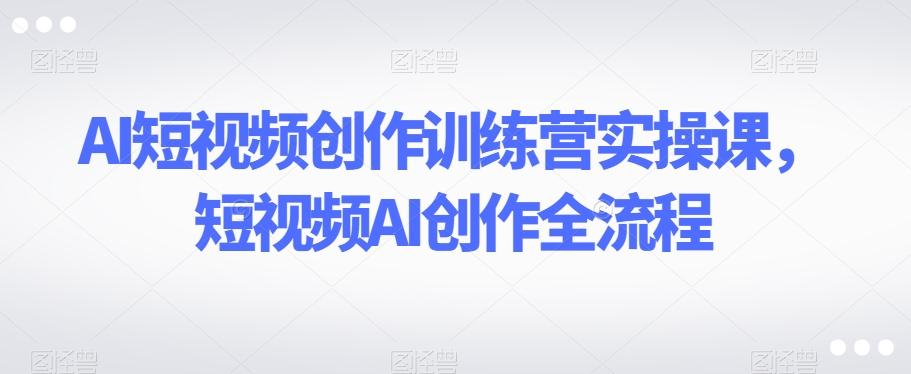 AI短视频创作训练营实操课，短视频AI创作全流程-康仁安资源