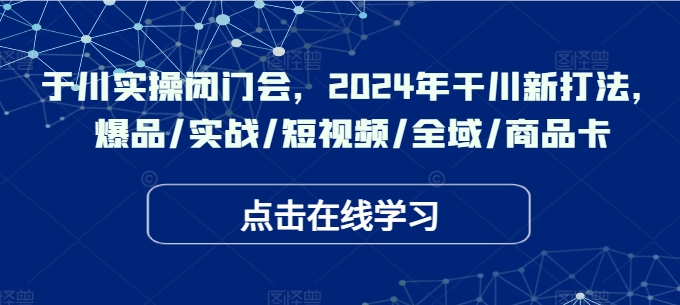 于川实操闭门会，2024年干川新打法，爆品/实战/短视频/全域/商品卡-康仁安资源