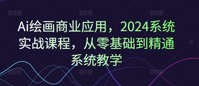 Ai绘画商业应用，2024系统实战课程，从零基础到精通系统教学-康仁安资源