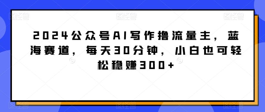 2024公众号AI写作撸流量主，蓝海赛道，每天30分钟，小白也可轻松稳赚300+【揭秘】-康仁安资源