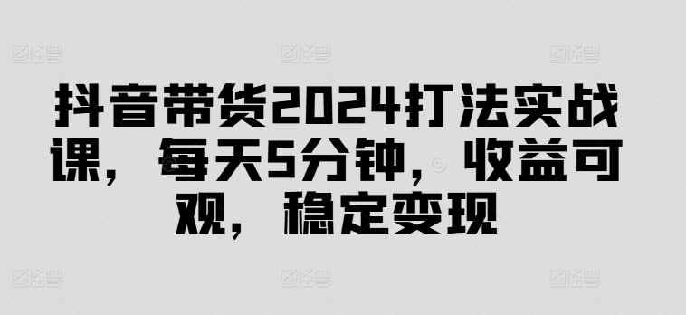 抖音带货2024打法实战课，每天5分钟，收益可观，稳定变现【揭秘】-康仁安资源