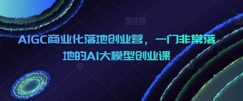 AIGC商业化落地创业营，一门非常落地的AI大模型创业课-康仁安资源