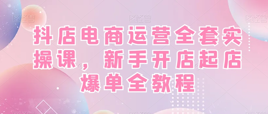 抖店电商运营全套实操课，新手开店起店爆单全教程-康仁安资源