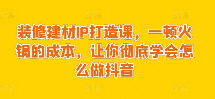 装修建材IP打造课，一顿火锅的成本，让你彻底学会怎么做抖音-康仁安资源