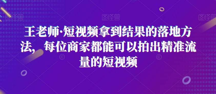 王老师·短视频拿到结果的落地方法，每位商家都能可以拍出精准流量的短视频-康仁安资源