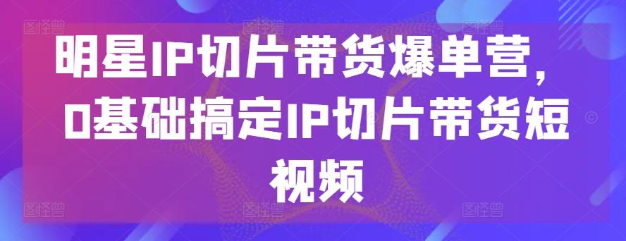 明星IP切片带货爆单营，0基础搞定IP切片带货短视频-康仁安资源