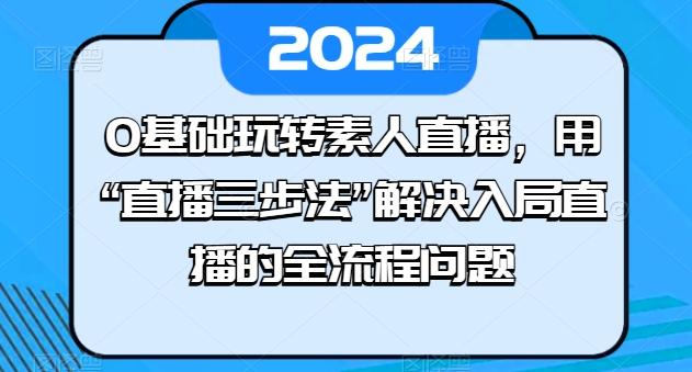 0基础玩转素人直播，用“直播三步法”解决入局直播的全流程问题-康仁安资源