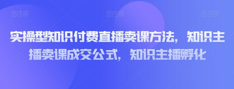 实操型知识付费直播卖课方法，知识主播卖课成交公式，知识主播孵化-康仁安资源
