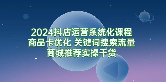 (9438期)2024抖店运营系统化课程：商品卡优化 关键词搜索流量商城推荐实操干货-康仁安资源