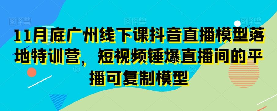 11月底广州线下课抖音直播模型落地特训营，短视频锤爆直播间的平播可复制模型-康仁安资源