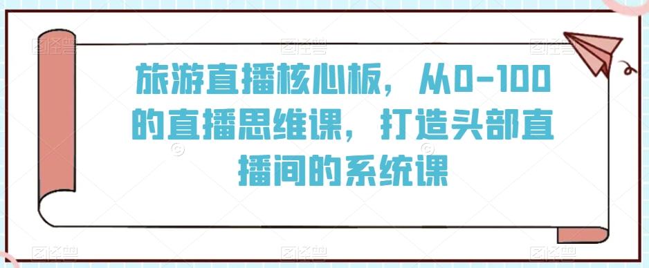 旅游直播核心板，从0-100的直播思维课，打造头部直播间的系统课-康仁安资源