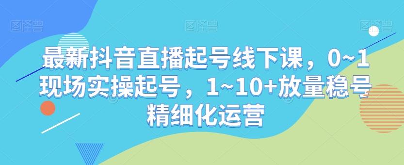 最新抖音直播起号线下课，0~1现场实操起号，1~10+放量稳号精细化运营-康仁安资源
