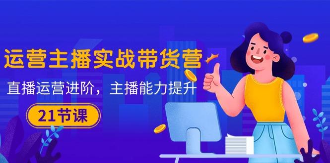 运营主播·实战带货营：直播运营 进阶，主播 能力提升(21节课-康仁安资源