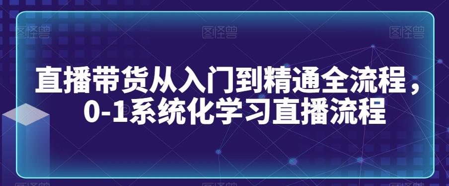 直播带货从入门到精通全流程，0-1系统化学习直播流程-康仁安资源