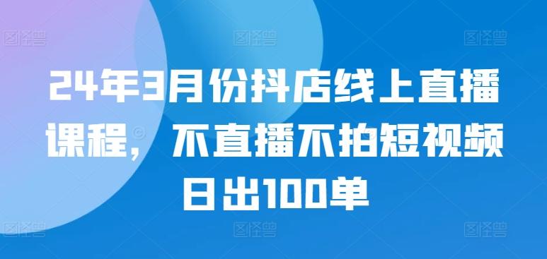 24年3月份抖店线上直播课程，不直播不拍短视频日出100单-康仁安资源
