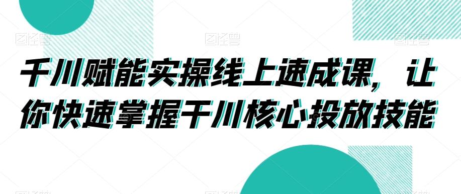 千川赋能实操线上速成课，让你快速掌握干川核心投放技能-康仁安资源