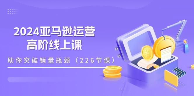 2024亚马逊运营-高阶线上课，助你突破销量瓶颈(228节课-康仁安资源