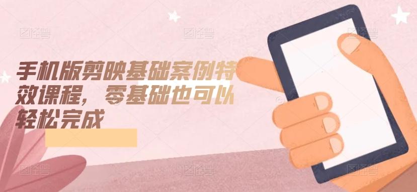 手机版剪映基础案例特效课程，零基础也可以轻松完成-康仁安资源