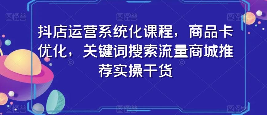 抖店运营系统化课程，商品卡优化，关键词搜索流量商城推荐实操干货-康仁安资源