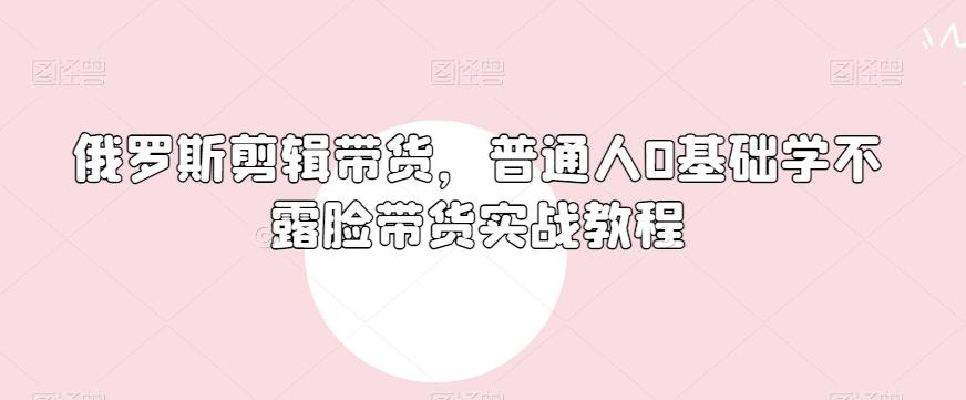 俄罗斯产品剪辑带货，普通人0基础学不露脸带货实战教程-康仁安资源