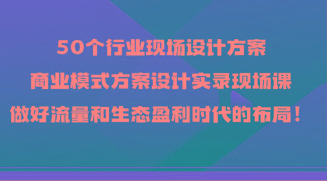 50个行业现场设计方案，商业模式方案设计实录现场课，做好流量和生态盈利时代的布局！-康仁安资源