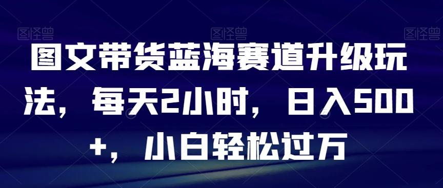 图文带货蓝海赛道升级玩法，每天2小时，日入500+，小白轻松过万-康仁安资源