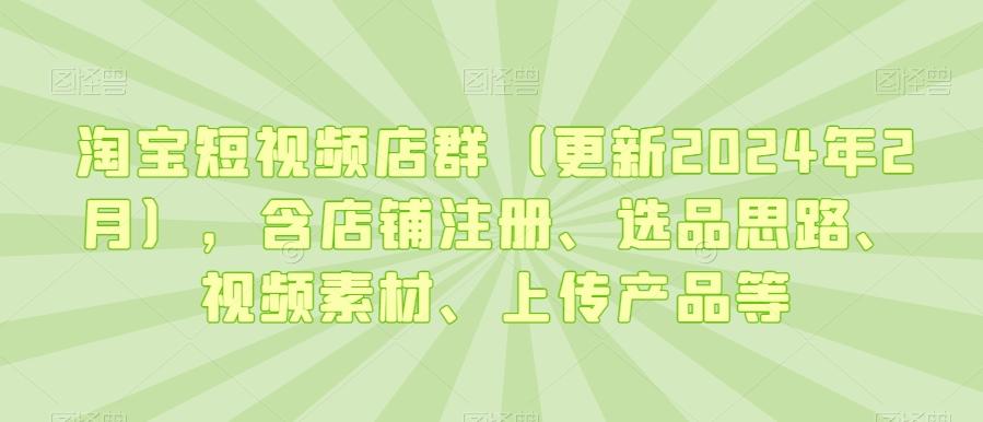 淘宝短视频店群(更新2024年2月)，含店铺注册、选品思路、视频素材、上传产品等-康仁安资源
