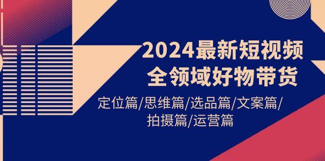 (9818期)2024最新短视频全领域好物带货 定位篇/思维篇/选品篇/文案篇/拍摄篇/运营篇-康仁安资源