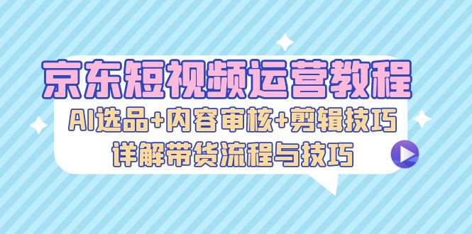 京东短视频运营教程：AI选品+内容审核+剪辑技巧，详解带货流程与技巧-康仁安资源