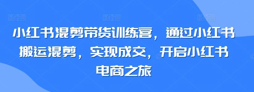 小红书混剪带货训练营，通过小红书搬运混剪，实现成交，开启小红书电商之旅-康仁安资源