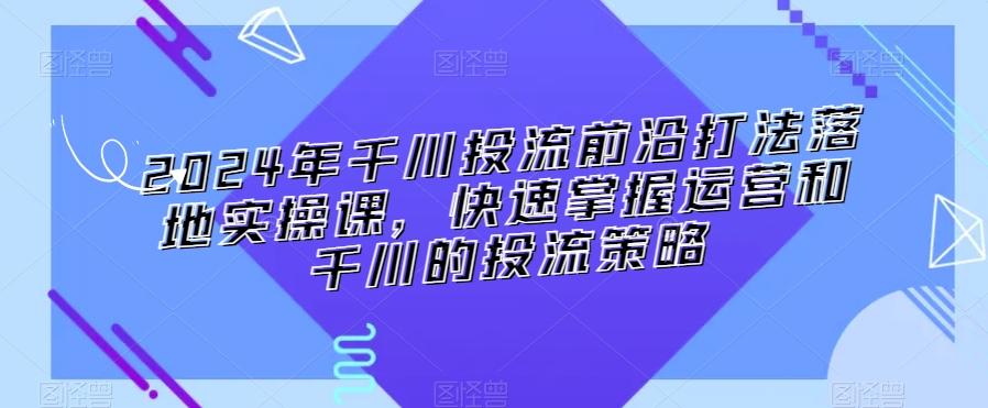2024年千川投流前沿打法落地实操课，快速掌握运营和千川的投流策略-康仁安资源
