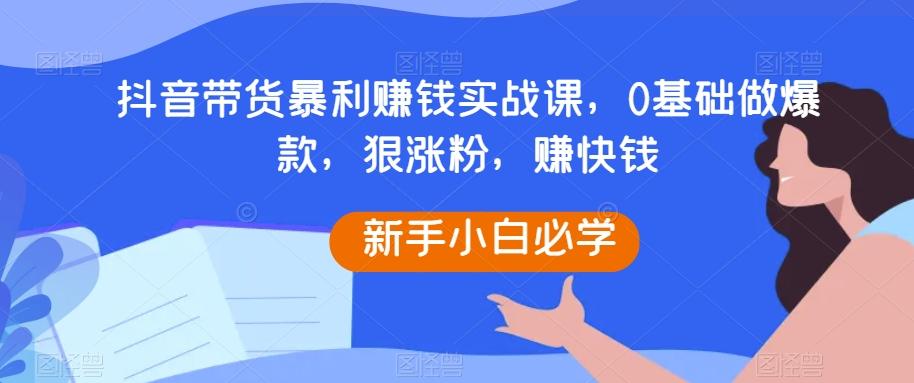 抖音带货暴利赚钱实战课，0基础做爆款，狠涨粉，赚快钱-康仁安资源