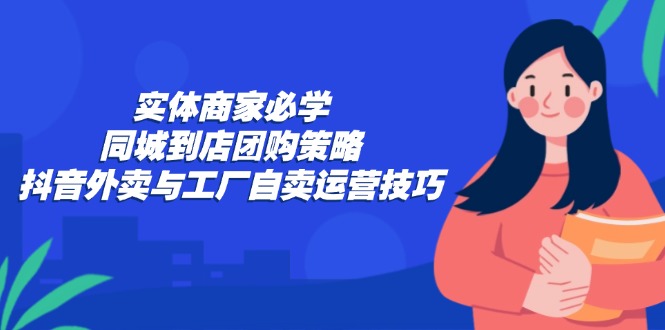 实体商家必学：同城到店团购策略：抖音外卖与工厂自卖运营技巧-康仁安资源