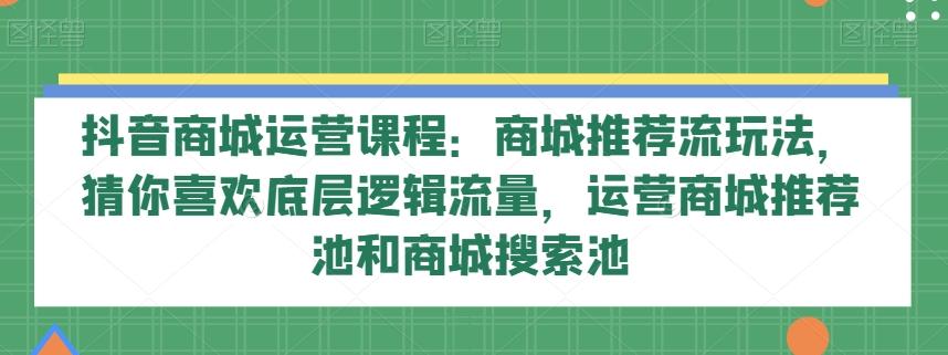 抖音商城运营课程：商城推荐流玩法，猜你喜欢底层逻辑流量，运营商城推荐池和商城搜索池-康仁安资源