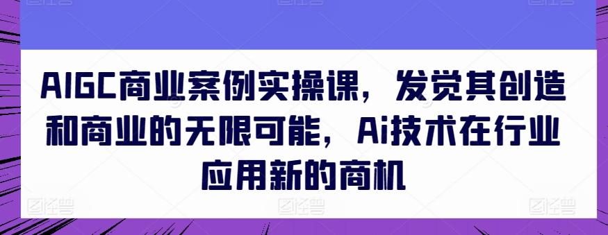 AIGC商业案例实操课，发觉其创造和商业的无限可能，Ai技术在行业应用新的商机-康仁安资源