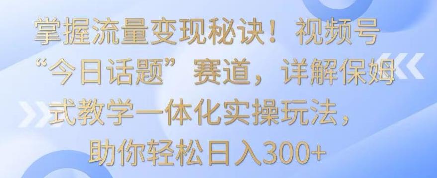 掌握流量变现秘诀！视频号“今日话题”赛道，详解保姆式教学一体化实操玩法，助你轻松日入300+【揭秘】-康仁安资源